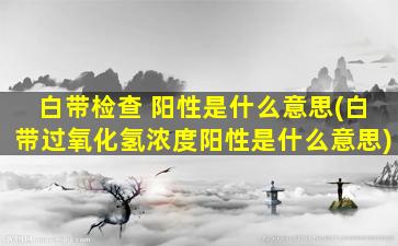 白带检查 阳性是什么意思(白带过氧化氢浓度阳性是什么意思)